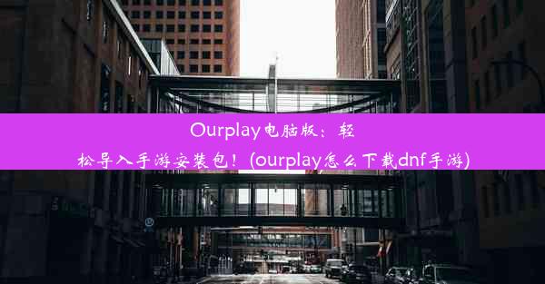 Ourplay电脑版：轻松导入手游安装包！(ourplay怎么下载dnf手游)