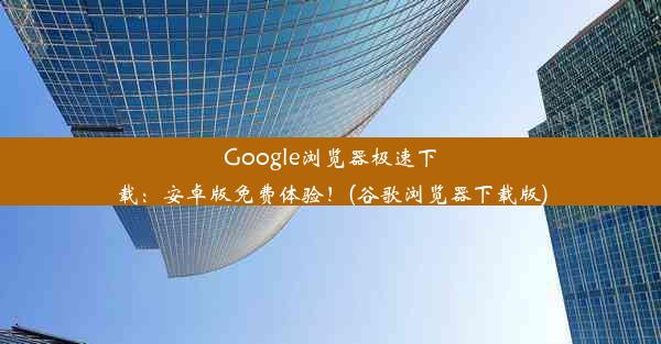 Google浏览器极速下载：安卓版免费体验！(谷歌浏览器下载版)