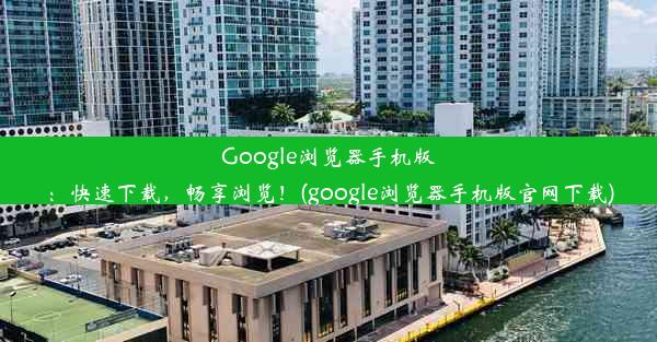 Google浏览器手机版：快速下载，畅享浏览！(google浏览器手机版官网下载)