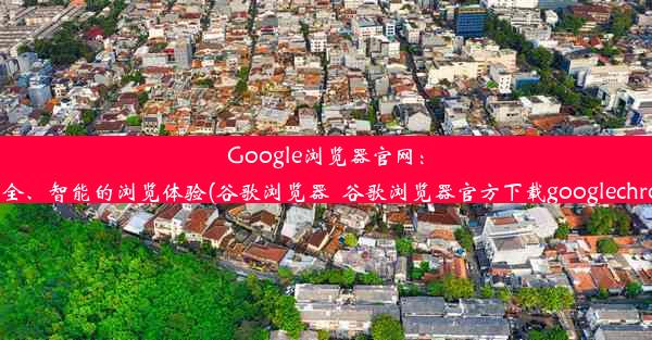 Google浏览器官网：极速、安全、智能的浏览体验(谷歌浏览器_谷歌浏览器官方下载googlechrome最新)