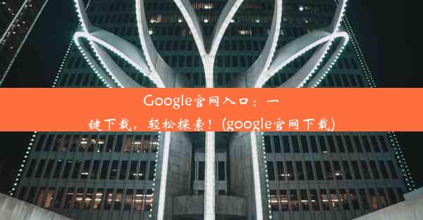 Google官网入口：一键下载，轻松探索！(google官网下载)