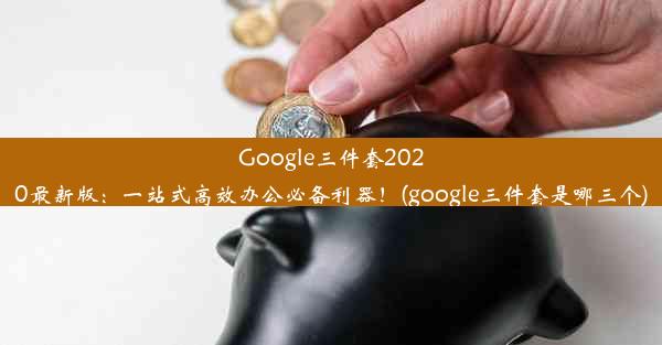 Google三件套2020最新版：一站式高效办公必备利器！(google三件套是哪三个)