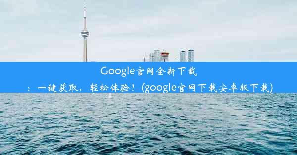 Google官网全新下载：一键获取，轻松体验！(google官网下载安卓版下载)