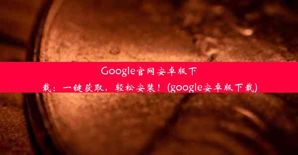 Google官网安卓版下载：一键获取，轻松安装！(google安卓版下载)