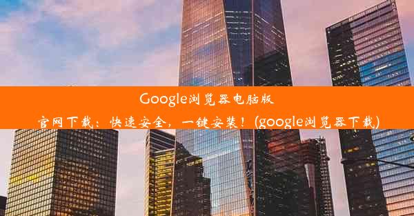 Google浏览器电脑版官网下载：快速安全，一键安装！(google浏览器下载)