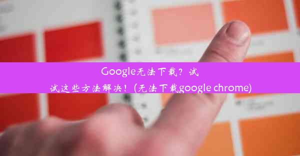 Google无法下载？试试这些方法解决！(无法下载google chrome)