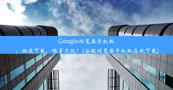 Google浏览器手机版：快速下载，畅享无忧！(谷歌浏览器手机版在线下载)