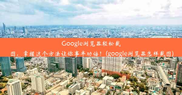 Google浏览器轻松截图，掌握这个方法让你事半功倍！(google浏览器怎样截图)