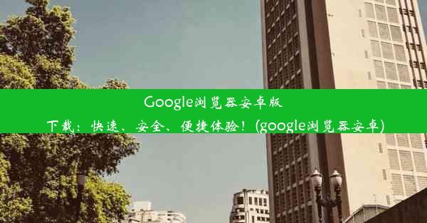 Google浏览器安卓版下载：快速、安全、便捷体验！(google浏览器安卓)