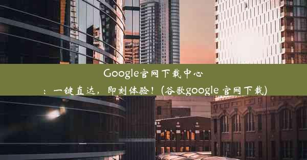 Google官网下载中心：一键直达，即刻体验！(谷歌google 官网下载)