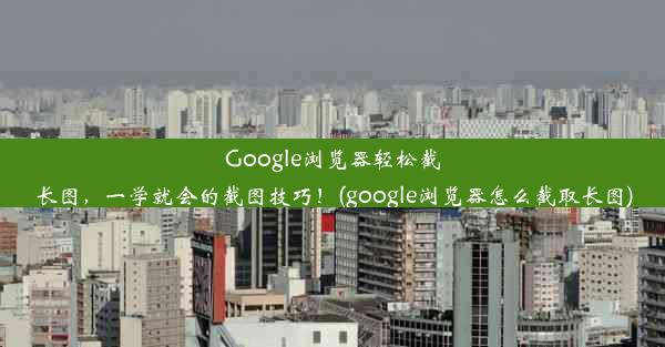 Google浏览器轻松截长图，一学就会的截图技巧！(google浏览器怎么截取长图)