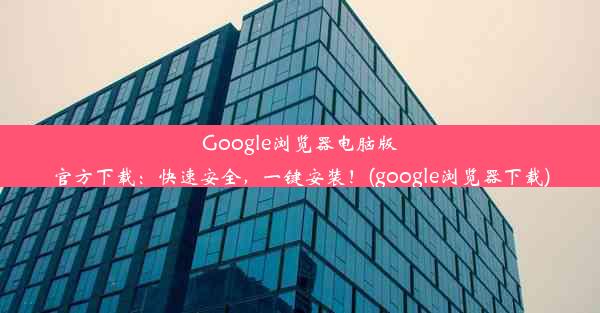 Google浏览器电脑版官方下载：快速安全，一键安装！(google浏览器下载)