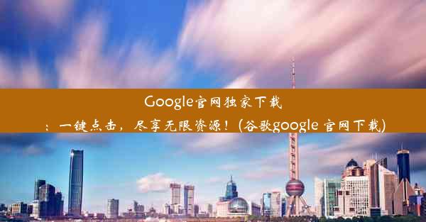 Google官网独家下载：一键点击，尽享无限资源！(谷歌google 官网下载)