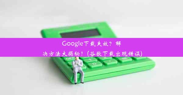 Google下载失效？解决方法大揭秘！(谷歌下载出现错误)