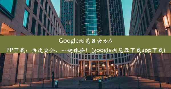 Google浏览器官方APP下载：快速安全，一键体验！(google浏览器下载app下载)