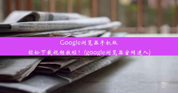 Google浏览器手机版轻松下载视频教程！(google浏览器官网进入)