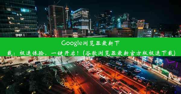 Google浏览器最新下载：极速体验，一键开启！(谷歌浏览器最新官方版极速下载)