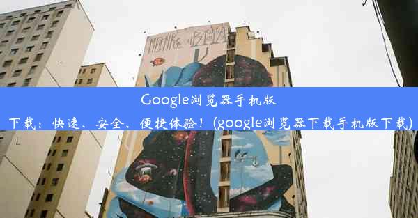 Google浏览器手机版下载：快速、安全、便捷体验！(google浏览器下载手机版下载)