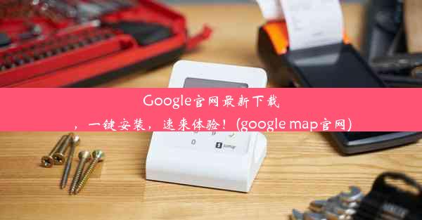 Google官网最新下载，一键安装，速来体验！(google map官网)