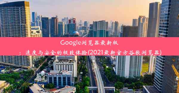 Google浏览器最新版：速度与安全的极致体验(2021最新官方谷歌浏览器)