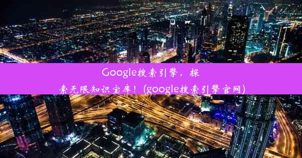 Google搜索引擎，探索无限知识宝库！(google搜索引擎官网)