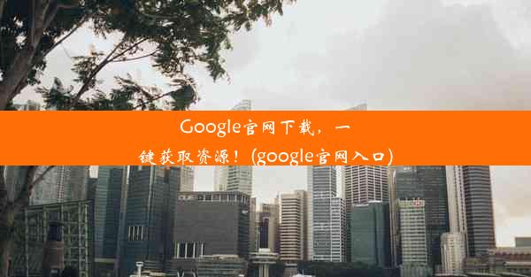 Google官网下载，一键获取资源！(google官网入口)