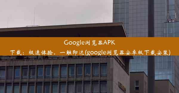 Google浏览器APK下载：极速体验，一触即达(google浏览器安卓版下载安装)