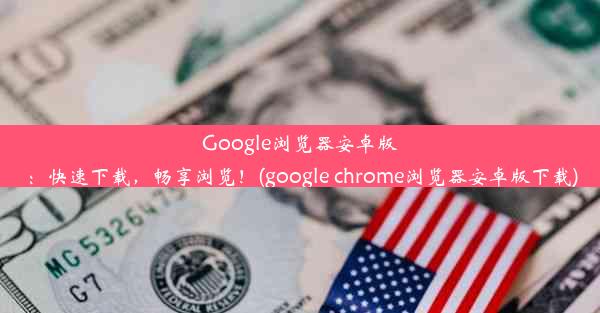 Google浏览器安卓版：快速下载，畅享浏览！(google chrome浏览器安卓版下载)