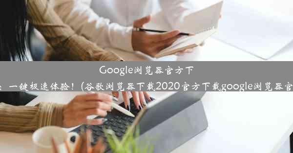 Google浏览器官方下载网址：一键极速体验！(谷歌浏览器下载2020官方下载google浏览器官方下载)