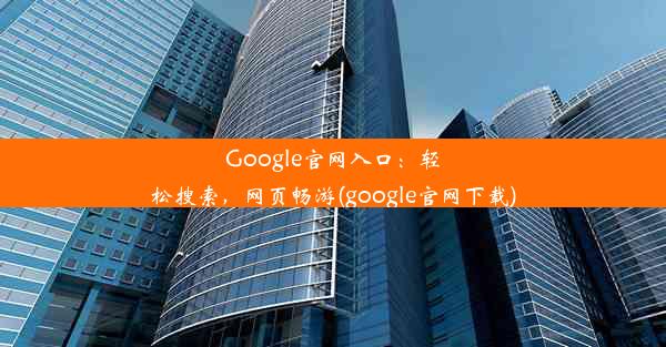 Google官网入口：轻松搜索，网页畅游(google官网下载)