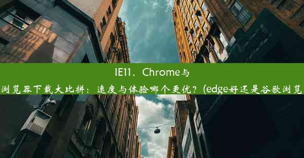 IE11、Chrome与Edge浏览器下载大比拼：速度与体验哪个更优？(edge好还是谷歌浏览器好)