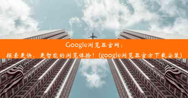 Google浏览器官网：探索更快、更智能的浏览体验！(google浏览器官方下载安装)