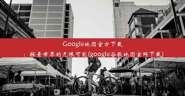 Google地图官方下载：探索世界的无限可能(google谷歌地图官网下载)