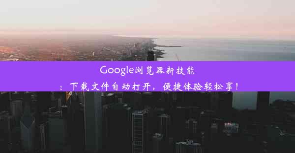 Google浏览器新技能：下载文件自动打开，便捷体验轻松享！