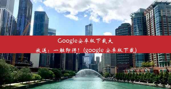 Google安卓版下载大放送：一触即得！(google 安卓版下载)