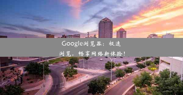 Google浏览器：极速浏览，畅享网络新体验！