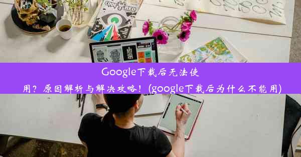 Google下载后无法使用？原因解析与解决攻略！(google下载后为什么不能用)