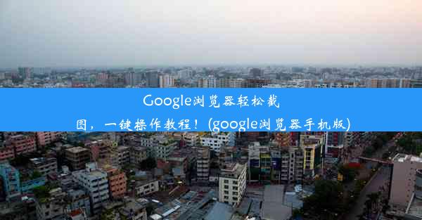 Google浏览器轻松截图，一键操作教程！(google浏览器手机版)