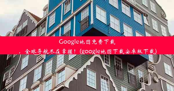 Google地图免费下载，全球导航尽在掌握！(google地图下载安卓版下载)