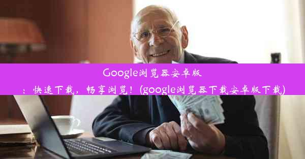 Google浏览器安卓版：快速下载，畅享浏览！(google浏览器下载安卓版下载)