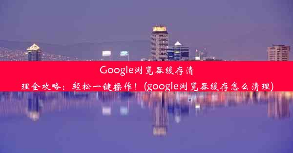 Google浏览器缓存清理全攻略：轻松一键操作！(google浏览器缓存怎么清理)