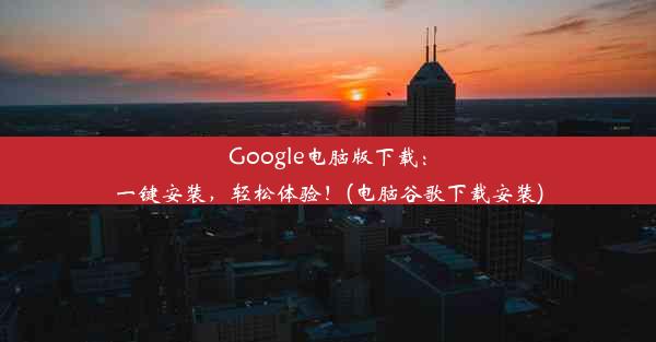 Google电脑版下载：一键安装，轻松体验！(电脑谷歌下载安装)