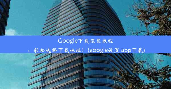 Google下载设置教程：轻松选择下载地址！(google设置 app下载)