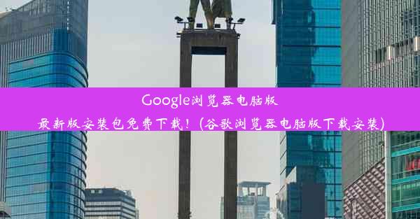 Google浏览器电脑版最新版安装包免费下载！(谷歌浏览器电脑版下载安装)