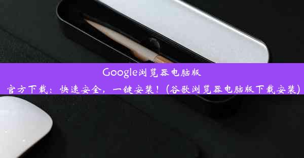 Google浏览器电脑版官方下载：快速安全，一键安装！(谷歌浏览器电脑版下载安装)