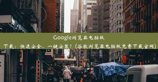 Google浏览器电脑版下载：快速安全，一键安装！(谷歌浏览器电脑版免费下载官网)