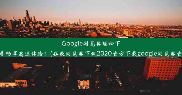 Google浏览器轻松下载，免费畅享高速体验！(谷歌浏览器下载2020官方下载google浏览器官方下载)