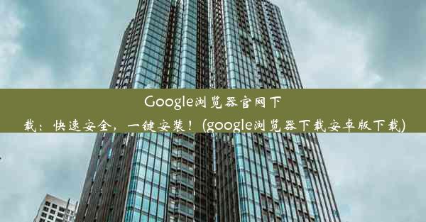 Google浏览器官网下载：快速安全，一键安装！(google浏览器下载安卓版下载)