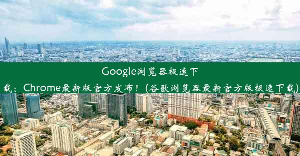 Google浏览器极速下载：Chrome最新版官方发布！(谷歌浏览器最新官方版极速下载)