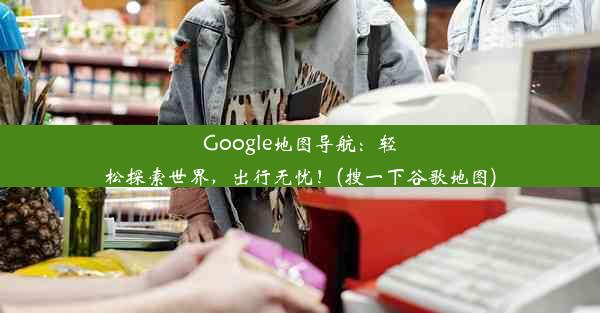 Google地图导航：轻松探索世界，出行无忧！(搜一下谷歌地图)